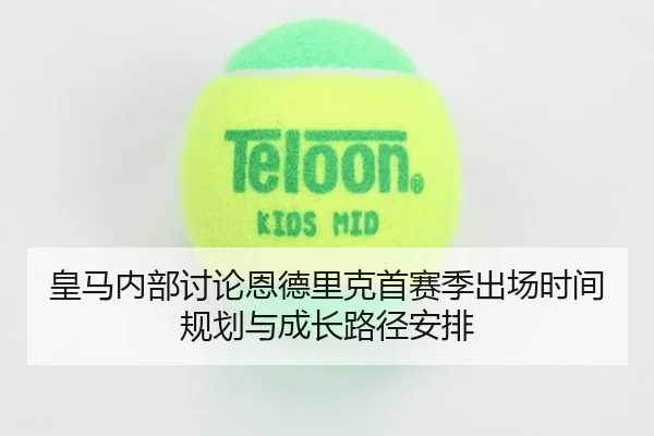 皇马内部讨论恩德里克首赛季出场时间规划与成长路径安排