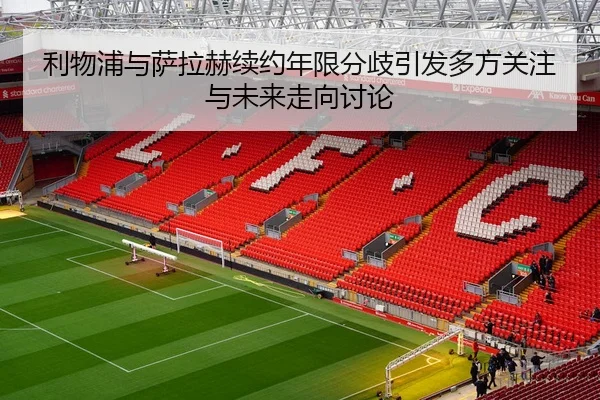 利物浦与萨拉赫续约年限分歧引发多方关注与未来走向讨论