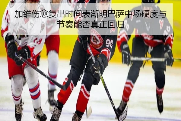 加维伤愈复出时间表渐明巴萨中场硬度与节奏能否真正回归