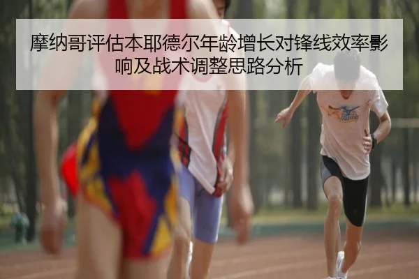 摩纳哥评估本耶德尔年龄增长对锋线效率影响及战术调整思路分析
